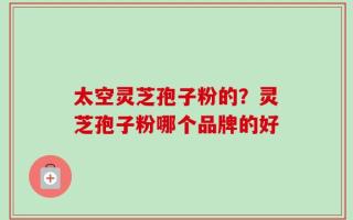 太空灵芝孢子粉的？灵芝孢子粉哪个品牌的好