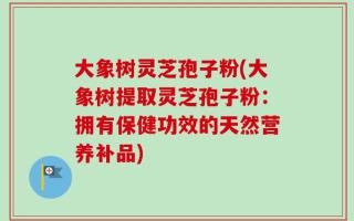 大象树灵芝孢子粉(大象树提取灵芝孢子粉：拥有保健功效的天然营养补品)