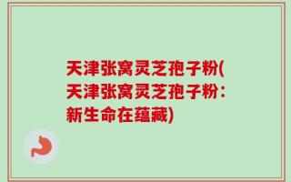 天津张窝灵芝孢子粉(天津张窝灵芝孢子粉：新生命在蕴藏)