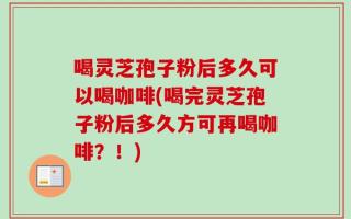 喝灵芝孢子粉后多久可以喝咖啡(喝完灵芝孢子粉后多久方可再喝咖啡？！)
