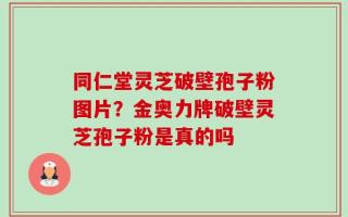 同仁堂灵芝破壁孢子粉图片？金奥力牌破壁灵芝孢子粉是真的吗