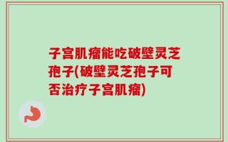 子宫肌瘤能吃破壁灵芝孢子(破壁灵芝孢子可否治疗子宫肌瘤)
