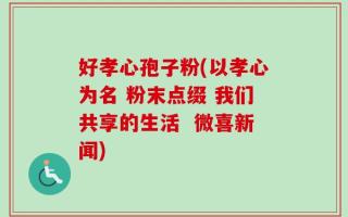 好孝心孢子粉(以孝心为名 粉末点缀 我们共享的生活  微喜新闻)