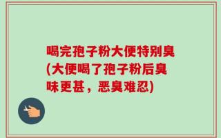 喝完孢子粉大便特别臭(大便喝了孢子粉后臭味更甚，恶臭难忍)