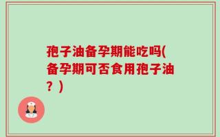 孢子油备孕期能吃吗(备孕期可否食用孢子油？)