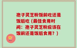孢子灵芝粉饭前吃还是饭后吃 (最佳食用时间：孢子灵芝粉应该在饭前还是饭后食用？)