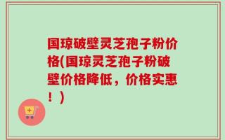 国琼破壁灵芝孢子粉价格(国琼灵芝孢子粉破壁价格降低，价格实惠！)