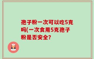 孢子粉一次可以吃5克吗(一次食用5克孢子粉是否安全？