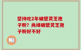 坚持吃2年破壁灵芝孢子粉？尚绿破壁灵芝孢子粉好不好