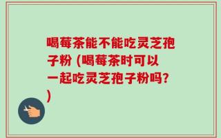喝莓茶能不能吃灵芝孢子粉 (喝莓茶时可以一起吃灵芝孢子粉吗？)