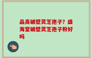 品高破壁灵芝孢子？盛海堂破壁灵芝孢子粉好吗
