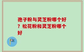 孢子粉与灵芝粉哪个好？松花粉和灵芝粉哪个好