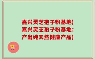 嘉兴灵芝孢子粉基地(嘉兴灵芝孢子粉基地：产出纯天然健康产品)