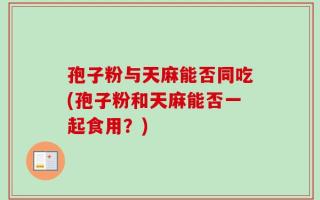 孢子粉与天麻能否同吃(孢子粉和天麻能否一起食用？)