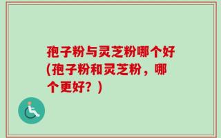 孢子粉与灵芝粉哪个好(孢子粉和灵芝粉，哪个更好？)
