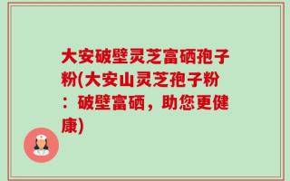 大安破壁灵芝富硒孢子粉(大安山灵芝孢子粉：破壁富硒，助您更健康)
