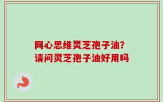 同心思维灵芝孢子油？请问灵芝孢子油好用吗