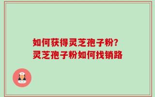 如何获得灵芝孢子粉？灵芝孢子粉如何找销路