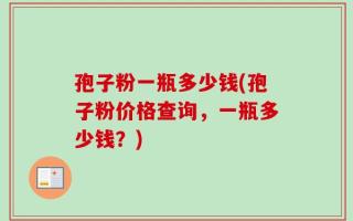 孢子粉一瓶多少钱(孢子粉价格查询，一瓶多少钱？)