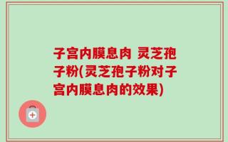 子宫内膜息肉 灵芝孢子粉(灵芝孢子粉对子宫内膜息肉的效果)