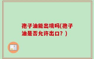孢子油能出境吗(孢子油是否允许出口？)