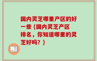 国内灵芝哪里产区的好一些 (国内灵芝产区排名，你知道哪里的灵芝好吗？)
