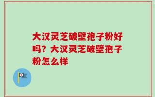 大汉灵芝破壁孢子粉好吗？大汉灵芝破壁孢子粉怎么样