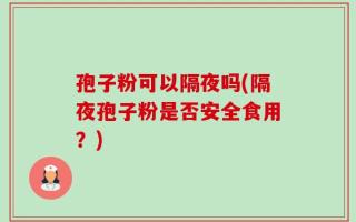 孢子粉可以隔夜吗(隔夜孢子粉是否安全食用？)