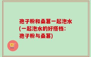 孢子粉和桑葚一起泡水(一起泡水的好搭档：孢子粉与桑葚)