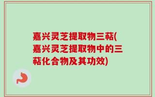 嘉兴灵芝提取物三萜(嘉兴灵芝提取物中的三萜化合物及其功效)