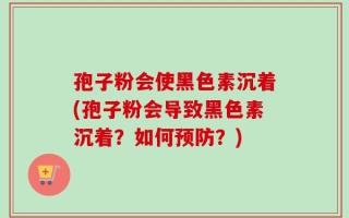 孢子粉会使黑色素沉着(孢子粉会导致黑色素沉着？如何预防？)