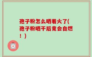 孢子粉怎么晒着火了(孢子粉晒干后竟会自燃！)