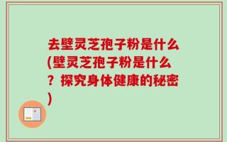 去壁灵芝孢子粉是什么(壁灵芝孢子粉是什么？探究身体健康的秘密)