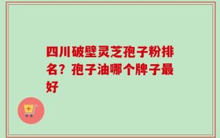 四川破壁灵芝孢子粉排名？孢子油哪个牌子最好
