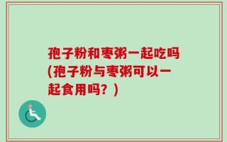 孢子粉和枣粥一起吃吗(孢子粉与枣粥可以一起食用吗？)