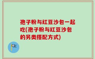 孢子粉与红豆沙包一起吃(孢子粉与红豆沙包的另类搭配方式)