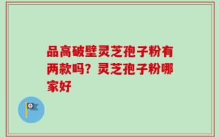 品高破壁灵芝孢子粉有两款吗？灵芝孢子粉哪家好