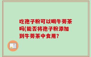 吃孢子粉可以喝牛蒡茶吗(能否将孢子粉添加到牛蒡茶中食用？