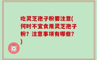 吃灵芝孢子粉要注意(何时不宜食用灵芝孢子粉？注意事项有哪些？)