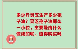 多少斤灵芝生产多少孢子油？灵芝孢子油那么一小粒，主要是由什么做成的呢，值得购买吗