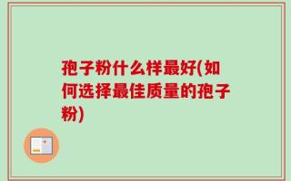 孢子粉什么样最好(如何选择最佳质量的孢子粉)