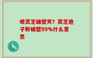 嗯灵芝破壁芳？灵芝孢子粉破壁99%什么意思