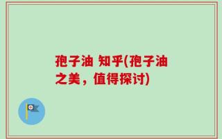 孢子油 知乎(孢子油之美，值得探讨)