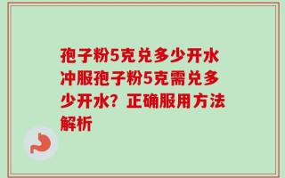 孢子粉5克兑多少开水冲服孢子粉5克需兑多少开水？正确服用方法解析