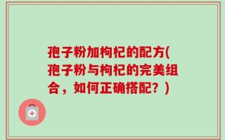 孢子粉加枸杞的配方(孢子粉与枸杞的完美组合，如何正确搭配？)