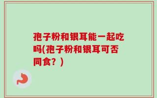孢子粉和银耳能一起吃吗(孢子粉和银耳可否同食？)