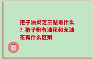 孢子油灵芝三贴是什么？孢子粉有油花和无油花有什么区别