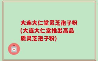 大连大仁堂灵芝孢子粉(大连大仁堂推出高品质灵芝孢子粉)