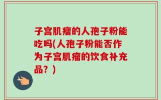 子宫肌瘤的人孢子粉能吃吗(人孢子粉能否作为子宫肌瘤的饮食补充品？)