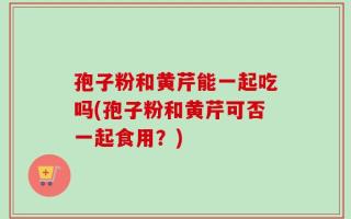 孢子粉和黄芹能一起吃吗(孢子粉和黄芹可否一起食用？)